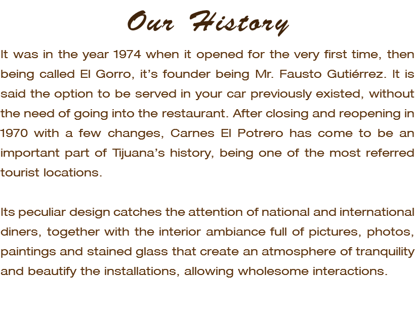 Our History It was in the year 1974 when it opened for the very first time, then being called El Gorro, it’s founder being Mr. Fausto Gutiérrez. It is said the option to be served in your car previously existed, without the need of going into the restaurant. After closing and reopening in 1970 with a few changes, Carnes El Potrero has come to be an important part of Tijuana’s history, being one of the most referred tourist locations. Its peculiar design catches the attention of national and international diners, together with the interior ambiance full of pictures, photos, paintings and stained glass that create an atmosphere of tranquility and beautify the installations, allowing wholesome interactions. 