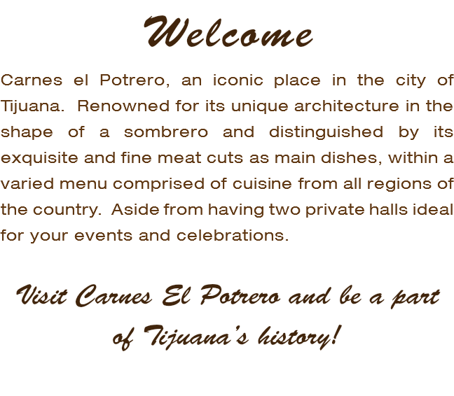 Welcome Carnes el Potrero, an iconic place in the city of Tijuana. Renowned for its unique architecture in the shape of a sombrero and distinguished by its exquisite and fine meat cuts as main dishes, within a varied menu comprised of cuisine from all regions of the country. Aside from having two private halls ideal for your events and celebrations. Visit Carnes El Potrero and be a part of Tijuana’s history!