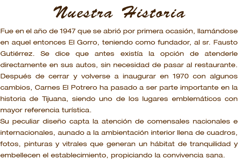 Nuestra Historia Fue en el año de 1947 que se abrió por primera ocasión, llamándose en aquel entonces El Gorro, teniendo como fundador, al sr. Fausto Gutiérrez. Se dice que antes existía la opción de atenderle directamente en sus autos, sin necesidad de pasar al restaurante. Después de cerrar y volverse a inaugurar en 1970 con algunos cambios, Carnes El Potrero ha pasado a ser parte importante en la historia de Tijuana, siendo uno de los lugares emblemáticos con mayor referencia turística. Su peculiar diseño capta la atención de comensales nacionales e internacionales, aunado a la ambientación interior llena de cuadros, fotos, pinturas y vitrales que generan un hábitat de tranquilidad y embellecen el establecimiento, propiciando la convivencia sana. 